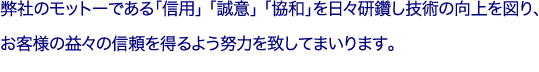 弊社のモットーである「信用」「誠意」「協和」を日々研鑽し技術の向上を図り、
お客様の益々の信頼を得るよう努力を致してまいります。