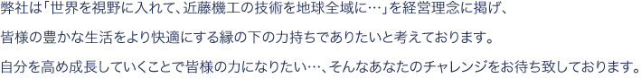 弊社は「世界を視野に入れて、近藤機工の技術を地球全域に…」を経営理念に掲げ、
皆様の豊かな生活をより快適にする縁の下の力持ちでありたいと考えております。
自分を高め成長していくことで皆様の力になりたい…、そんなあなたのチャレンジをお待ち致しております。